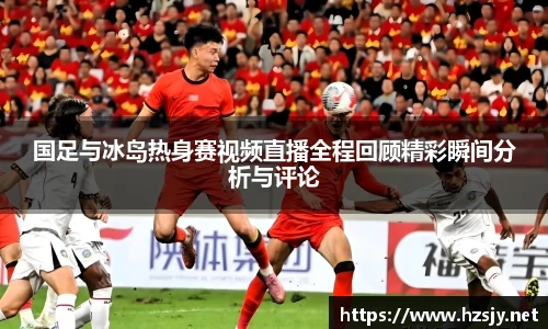 国足与冰岛热身赛视频直播全程回顾精彩瞬间分析与评论
